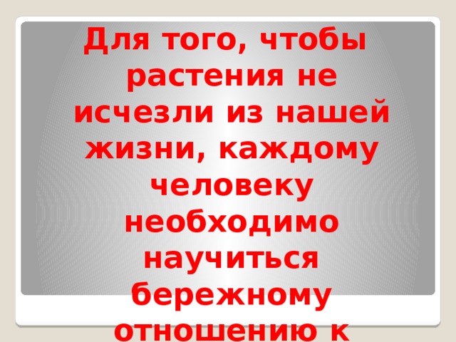 Для того, чтобы растения не исчезли из нашей жизни, каждому человеку необходимо научиться бережному отношению к миру растений.