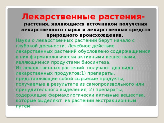 Лекарственные растения- растения, являющиеся источником получения лекарственного сырья и лекарственных средств природного происхождения. Науки о лекарственных растений берут начало с глубокой древности. Лечебное действие лекарственных растений обусловлено содержащимися в них фармакологически активными веществами, являющимися продуктами биосинтеза. Из лекарственных растений  получают два вида лекарственных продуктов:1) препараты, представляющие собой сырьевые продукты, получаемые в результате из самопроизвольного или принудительного выделения; 2) препараты, содержащие фармакологически активные вещества, которые выделяют  из растений экстракционным путем.