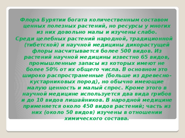 Флора Бурятии богата количественным составом ценных полезных растений, но ресурсы у многих из них довольно малы и изучены слабо. Среди целебных растений народной, традиционной (тибетской) и научной медицины дикорастущей флоры насчитывается более 500 видов. Из растений научной медицины известно 65 видов, промышленные запасы из которых имеют не более 50% от их общего числа. В основном это широко распространенные (больше из древесно-кустарниковых пород), но обычно имеющие малую ценность и малый спрос. Кроме этого в научной медицине используется два вида грибов и до 10 видов лишайников. В народной медицине применяется около 450 видов растений; часть из них (около 50 видов) изучены в отношении химического состава.