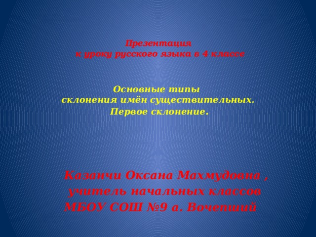 Презентация  к уроку русского языка в 4 классе    Основные типы   склонения имён существительных.  Первое склонение .   Казанчи Оксана Махмудовна ,  учитель начальных классов МБОУ СОШ №9 а. Вочепший