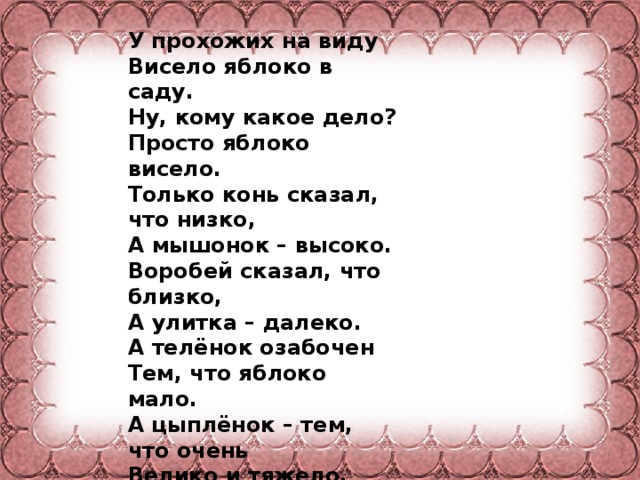 У прохожих на виду Висело яблоко в саду. Ну, кому какое дело? Просто яблоко висело. Только конь сказал, что низко, А мышонок – высоко. Воробей сказал, что близко, А улитка – далеко. А телёнок озабочен Тем, что яблоко мало. А цыплёнок – тем, что очень Велико и тяжело.  А котёнку всё равно. - Кислое, зачем оно? - Что вы? – шепчет червячок - Сладкий у него бочок.