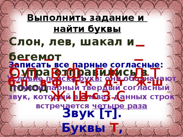 Выполнить задание и  найти буквы Слон, лев, шакал и бегемот С утра отправились в поход Записать все парные согласные: б - п в - ф г - к д - т ж - ш з - с б-п в-ф г-к д-т ж-ш з-с Условие поиска букв: они обозначают глухой парный твердый согласный звук, который в словах данных строк встречается четыре раза Звук [т]. Буквы Т , Д .