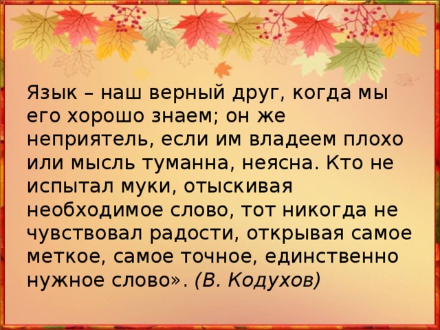 Язык – наш верный друг, когда мы его хорошо знаем; он же неприятель, если им владеем плохо или мысль туманна, неясна. Кто не испытал муки, отыскивая необходимое слово, тот никогда не чувствовал радости, открывая самое меткое, самое точное, единственно нужное слово». (В. Кодухов)