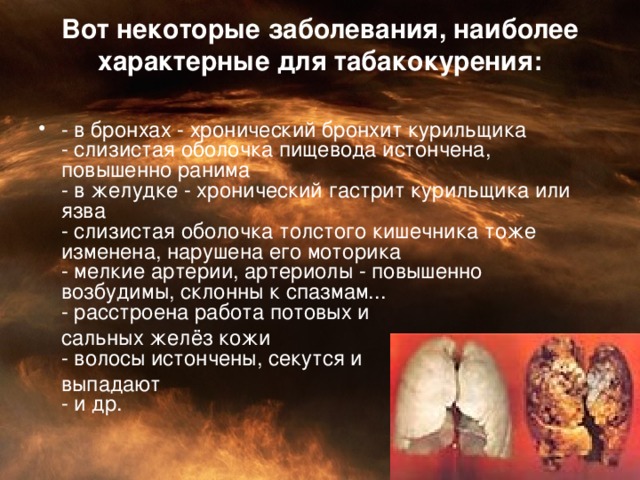 Вот некоторые заболевания, наиболее характерные для табакокурения:   - в бронхах - хронический бронхит курильщика  - слизистая оболочка пищевода истончена, повышенно ранима  - в желудке - хронический гастрит курильщика или язва  - слизистая оболочка толстого кишечника тоже изменена, нарушена его моторика  - мелкие артерии, артериолы - повышенно возбудимы, склонны к спазмам...  - расстроена работа потовых и  сальных желёз кожи  - волосы истончены, секутся и   выпадают  - и др.