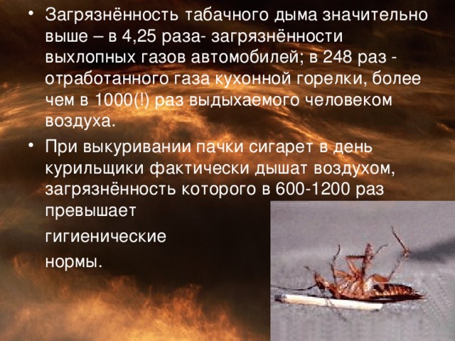 Загрязнённость табачного дыма значительно выше – в 4,25 раза- загрязнённости выхлопных газов автомобилей ; в 248 раз - отработанного газа кухонной горелки, более чем в 1000(!) раз выдыхаемого человеком воздуха. При выкуривании пачки сигарет в день курильщики фактически дышат воздухом, загрязнённость которого в 600-1200 раз превышает