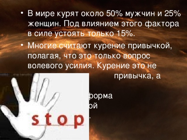 В мире курят около 50% мужчин и 25% женщин. Под влиянием этого фактора в силе устоять только 15%. Многие считают курение привычкой, полагая, что это только вопрос волевого усилия. Курение это не просто     привычка, а также      определённая форма     наркотической      зависимости.