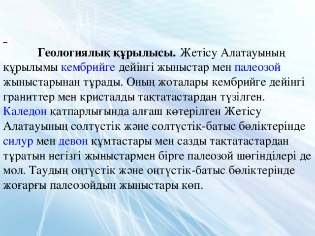        Геологиялық құрылысы.  Жетісу Алатауының құрылымы кембрийге дейінгі жыныстар мен палеозой жыныстарынан тұрады. Оның жоталары кембрийге дейінгі граниттер мен кристалды тақтатастардан түзілген. Каледон қатпарлығында алғаш көтерілген Жетісу Алатауының солтүстік және солтүстік-батыс бөліктерінде силур мен девон құмтастары мен сазды тақтатастардан тұратын негізгі жыныстармен бірге палеозой шөгінділері де мол. Таудың оңтүстік және оңтүстік-батыс бөліктерінде жоғарғы палеозойдың жыныстары көп. .