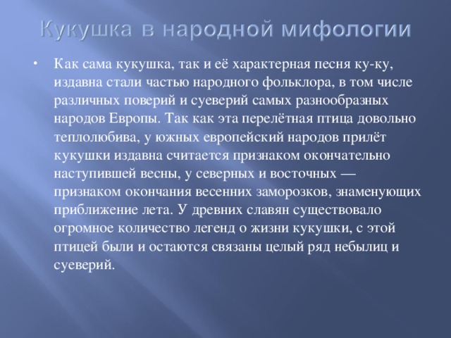 Как сама кукушка, так и её характерная песня ку-ку, издавна стали частью народного фольклора, в том числе различных поверий и суеверий самых разнообразных народов Европы. Так как эта перелётная птица довольно теплолюбива, у южных европейский народов прилёт кукушки издавна считается признаком окончательно наступившей весны, у северных и восточных — признаком окончания весенних заморозков, знаменующих приближение лета. У древних славян существовало огромное количество легенд о жизни кукушки, с этой птицей были и остаются связаны целый ряд небылиц и суеверий.