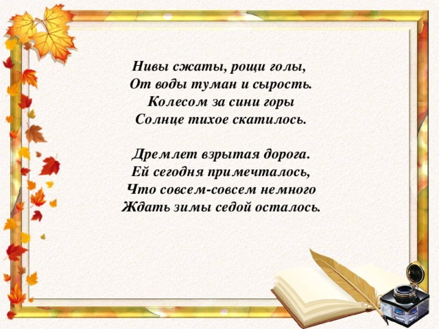 Нивы сжаты, рощи голы,  От воды туман и сырость.  Колесом за сини горы  Солнце тихое скатилось.   Дремлет взрытая дорога.  Ей сегодня примечталось,  Что совсем-совсем немного  Ждать зимы седой осталось.