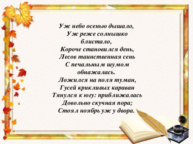 Уж небо осенью дышало,  Уж реже солнышко блистало,  Короче становился день,  Лесов таинственная сень  С печальным шумом обнажалась.  Ложился на поля туман,  Гусей крикливых караван  Тянулся к югу: приближалась  Довольно скучная пора;  Стоял ноябрь уж у двора.