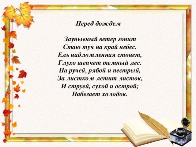 Перед дождем   Заунывный ветер гонит  Стаю туч на край небес.  Ель надломленная стонет,  Глухо шепчет темный лес.  На ручей, рябой и пестрый,  За листком летит листок,  И струей, сухой и острой;  Набегает холодок.