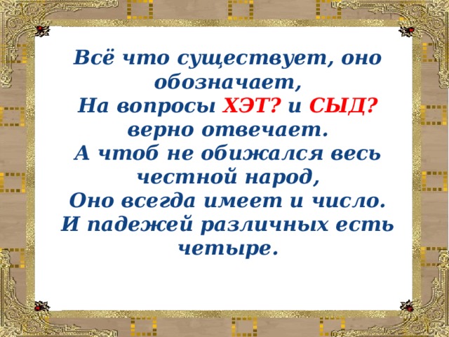 Всё что существует, оно обозначает,  На вопросы ХЭТ? и СЫД? верно отвечает.  А чтоб не обижался весь честной народ,  Оно всегда имеет и число.  И падежей различных есть четыре.   