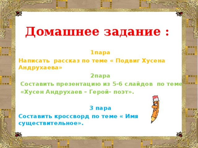 Домашнее задание : 1пара Написать рассказ по теме « Подвиг Хусена Андрухаева» 2пара  Составить презентацию из 5-6 слайдов по теме  «Хусен Андрухаев – Герой- поэт».  3 пара Составить кроссворд по теме « Имя существительное».  