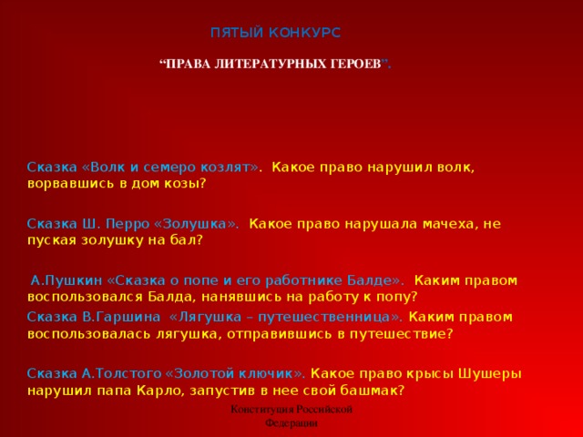 ПЯТЫЙ КОНКУРС   “ПРАВА ЛИТЕРАТУРНЫХ ГЕРОЕВ ”.   Сказка «Волк и семеро козлят» .  Какое право нарушил волк, ворвавшись в дом козы? Сказка Ш. Перро «Золушка».  Какое право нарушала мачеха, не пуская золушку на бал?       А.Пушкин «Сказка о попе и его работнике Балде».  Каким правом воспользовался Балда, нанявшись на работу к попу? Сказка В.Гаршина  «Лягушка – путешественница». Каким правом воспользовалась лягушка, отправившись в путешествие?   Сказка А.Толстого «Золотой ключик». Какое право крысы Шушеры нарушил папа Карло, запустив в нее свой башмак?    Конституция Российской Федерации