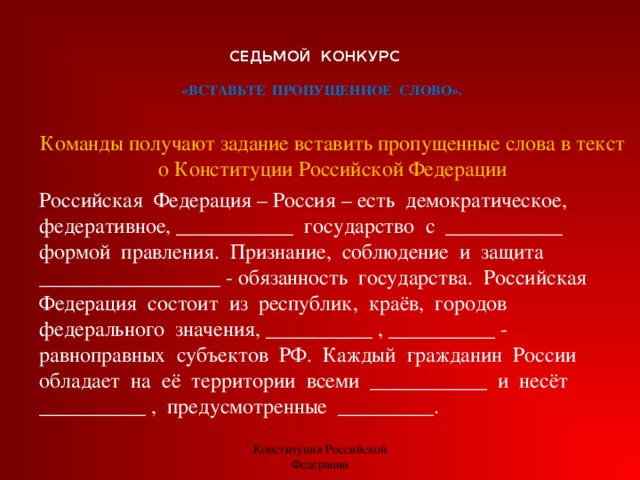 СЕДЬМОЙ КОНКУРС    «ВСТАВЬТЕ  ПРОПУЩЕННОЕ  СЛОВО». Команды получают задание вставить пропущенные слова в текст о Конституции Российской Федерации Российская  Федерация – Россия – есть  демократическое,  федеративное, ___________  государство  с  ___________  формой  правления.  Признание,  соблюдение  и  защита  _________________ - обязанность  государства.  Российская Федерация  состоит  из  республик,  краёв,  городов  федерального  значения, __________ , __________ - равноправных  субъектов  РФ.  Каждый  гражданин  России  обладает  на  её  территории  всеми  ___________  и  несёт __________ ,  предусмотренные  _________. Конституция Российской Федерации