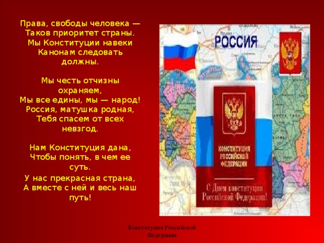 Права, свободы человека —  Таков приоритет страны.  Мы Конституции навеки  Канонам следовать должны.   Мы честь отчизны охраняем,  Мы все едины, мы — народ!  Россия, матушка родная,  Тебя спасем от всех невзгод.   Нам Конституция дана,  Чтобы понять, в чем ее суть. У нас прекрасная страна,  А вместе с ней и весь наш путь! Конституция Российской Федерации