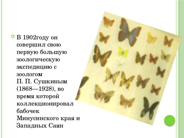 В 1902году он совершил свою первую большую зоологическую экспедицию с зоологом П. П. Сушкиным (1868—1928), во время которой коллекционировал бабочек Минусинского края и Западных Саян