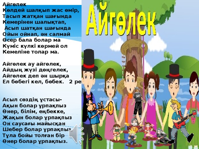 Айгөлек Көлдей шалқып жас өмір, Тасып жатқан шағында Кемерінен шалықтап,  Асып шатқан шағында Ойын ойнап, ән салмай Өсер бала болар ма Күміс күлкі көрмей ол Кемеліне толар ма.  Айгөлек ау айгөлек, Айдың жүзі дөңгелек, Айгөлек деп ән шырқа Ел бөбегі кел, бөбек. 2 рет   Асыл сөздің ұстасы- Ақын болар ұрпақпыз Өнер, білім, еңбекке, Жақын болар ұрпақпыз Он саусағы майысқан Шебер болар ұрпақпыз, Тұла бойы толған бір Өнер болар ұрпақпыз.