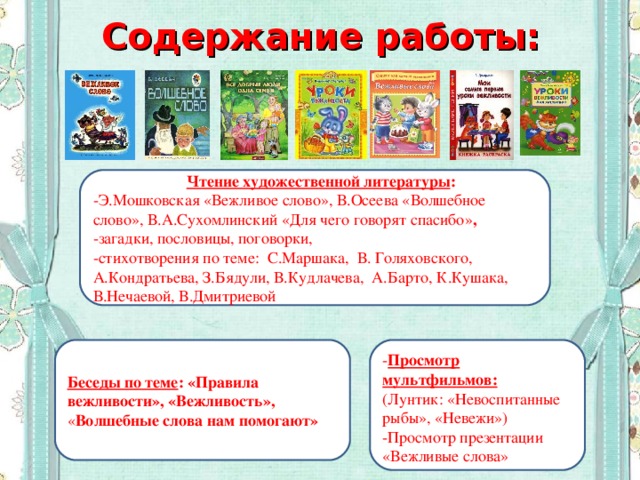 Содержание работы:  Чтение художественной литературы : -Э.Мошковская «Вежливое слово», В.Осеева «Волшебное слово», В.А.Сухомлинский «Для чего говорят спасибо» , -загадки, пословицы, поговорки, -стихотворения по теме: С.Маршака, В. Голяховского, А.Кондратьева, З.Бядули, В.Кудлачева, А.Барто, К.Кушака, В.Нечаевой, В.Дмитриевой - Просмотр мультфильмов: (Лунтик: «Невоспитанные рыбы», «Невежи») -Просмотр презентации «Вежливые слова» Беседы по теме : «Правила вежливости», «Вежливость», « Волшебные слова нам помогают»