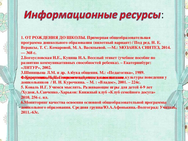 1. ОТ РОЖДЕНИЯ ДО ШКОЛЫ. Примерная общеобразовательная программа дошкольного образования (пилотный вариант) / Под ред. Н. Е. Вераксы, Т. С. Комаровой, М. А. Васильевой. —М.: МОЗАИКА СИНТЕЗ, 2014. — 368 с. 2.Богоусловская Н.Е., Купина Н.А. Веселый этикет (учебное пособие по развитию коммуникативных способностей ребенка). – Екатеринбург: «ЛИТУР», 2002. 3.Шипицына Л.М. и др. Азбука общения. М.: «Педагогика», 1989. Формирование нравственного здоровья дошкольников. 4. Курочкина, И. Н. Современный этикет и воспитание культуры поведения у дошкольников / И. Н. Курочкина. – М. : «Владос», 2001. – 224с. 5. Коваль И.Г. Учимся мыслить. Развивающие игры для детей 4-9 лет /Худож.А.Савченко.-Харьков: Книжный клуб «Клуб семейного досуга»  2010, 256 с. ил.  6.Мониторинг качества освоения основной общеобразовательной программы дошкольного образования. Средняя группа/Ю.А.Афонькина.-Волгоград: Учитель, 2011.-63с.