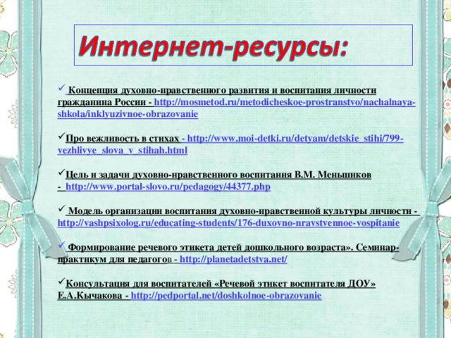 Концепция духовно-нравственного развития и воспитания личности гражданина России - http://mosmetod.ru/metodicheskoe-prostranstvo/nachalnaya-shkola/inklyuzivnoe-obrazovanie  Про вежливость в стихах - http://www.moi-detki.ru/detyam/detskie_stihi/799-vezhlivye_slova_v_stihah.html  Цель и задачи духовно-нравственного воспитания В.М. Меньшиков - http://www.portal-slovo.ru/pedagogy/44377.php   Модель организации воспитания духовно-нравственной культуры личности -  http://vashpsixolog.ru/educating-students/176-duxovno-nravstvennoe-vospitanie   Формирование речевого этикета детей дошкольного возраста». Семинар-практикум для педагого в -  http://planetadetstva.net/  Консультация для воспитателей «Речевой этикет воспитателя ДОУ» Е.А.Кычакова - http://pedportal.net/doshkolnoe-obrazovanie