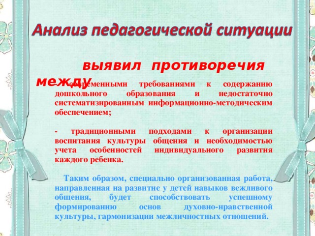 выявил противоречия между -  современными требованиями к содержанию дошкольного образования и недостаточно систематизированным информационно-методическим обеспечением;  - традиционными подходами к организации воспитания культуры общения и необходимостью учета особенностей индивидуального развития каждого ребенка.  Таким образом, специально организованная работа, направленная на развитие у детей навыков вежливого общения, будет способствовать успешному формированию основ духовно-нравственной культуры, гармонизации межличностных отношений.