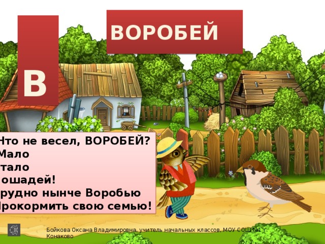 ВОРОБЕЙ  В Что не весел, ВОРОБЕЙ? Мало Стало Лошадей! Трудно нынче Воробью Прокормить свою семью! Бойкова Оксана Владимировна, учитель начальных классов, МОУ СОШ №1 г. Конаково