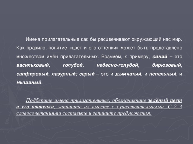 Имена прилагательные как бы расцвечивают окружающий нас мир. Как правило, понятие «цвет и его оттенки» может быть представлено множеством имён прилагательных. Возьмём, к примеру, синий – это васильковый, голубой, небесно-голубой, бирюзовый, сапфировый, лазурный; серый – это и дымчатый , и пепельный , и мышиный . Подберите имена прилагательные, обозначающие зелёный цвет и его оттенки , запишите их вместе с существительными. С 2–3 словосочетаниями составьте и запишите предложения .