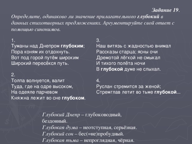 Задание 19 . Определите, одинаково ли значение прилагательного глубокий в данных стихотворных предложениях. Аргументируйте свой ответ с помощью синонимов . 1. Туманы над Днепром глубоким ; Пора коням их отдохнуть. Вот под горой путём широким Широкий пересёкся путь.   2. Толпа волнуется, валит Туда, где на одре высоком, На одеяле парчевом Княжна лежит во сне глубоком . 3. Наш витязь с жадностью внимал Рассказы старца; ясны очи Дремотой лёгкой не смыкал И тихого полёта ночи В глубокой думе не слыхал.   4. Руслан стремится за женой; Стремглав летит во тьме глубокой ... Глубокий Днепр – глубоководный, бездонный. Глубокая дума – неотступная, серьёзная. Глубокий сон – бес(=не)пробудный. Глубокая тьма – непроглядная, чёрная.