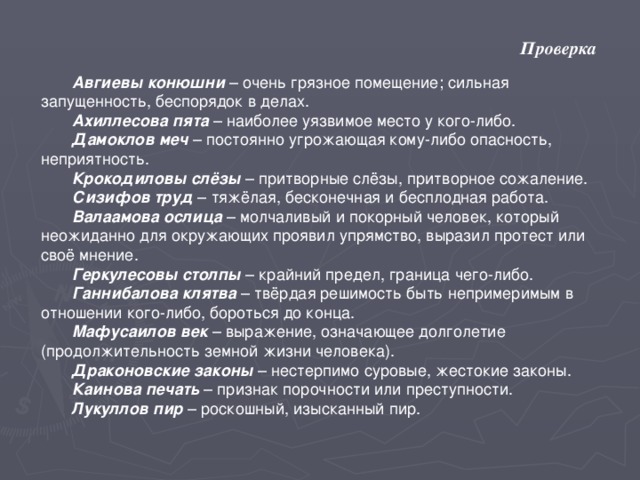 Проверка Авгиевы конюшни – очень грязное помещение; сильная запущенность, беспорядок в делах. Ахиллесова пята – наиболее уязвимое место у кого-либо. Дамоклов  меч – постоянно угрожающая кому-либо опасность, неприятность. Крокодиловы  слёзы – притворные слёзы, притворное сожаление. Сизифов  труд – тяжёлая, бесконечная и бесплодная работа. Валаамова  ослица – молчаливый и покорный человек, который неожиданно для окружающих проявил упрямство, выразил протест или своё мнение. Геркулесовы  столпы – крайний предел, граница чего-либо. Ганнибалова  клятва – твёрдая решимость быть непримеримым в отношении кого-либо, бороться до конца. Мафусаилов  век – выражение, означающее долголетие (продолжительность земной жизни человека). Драконовские  законы – нестерпимо суровые, жестокие законы. Каинова  печать – признак порочности или преступности. Лукуллов  пир – роскошный, изысканный пир.