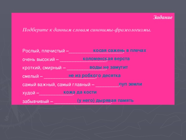 Задание  Подберите к данным словам синонимы-фразеологизмы. Рослый, плечистый –_____________________; очень высокий – __________________; кроткий, смирный – _______________; смелый – ____________________; самый важный, самый главный – _________; худой –_____________; забывчивый – ______________________. косая сажень в плечах коломенская верста воды не замутит не из робкого десятка пуп земли кожа да кости (у него) дырявая память