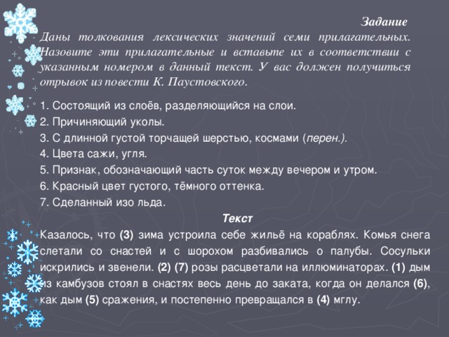 Задание Даны толкования лексических значений семи прилагательных.  Назовите эти прилагательные и вставьте их в соответствии с указанным номером в данный текст. У вас должен получиться отрывок из повести К. Паустовского. 1. Состоящий из слоёв, разделяющийся на слои. 2. Причиняющий уколы. 3. С длинной густой торчащей шерстью, космами ( перен.). 4. Цвета сажи, угля. 5. Признак, обозначающий часть суток между вечером и утром. 6. Красный цвет густого, тёмного оттенка. 7. Сделанный изо льда.   Текст Казалось, что (3) зима устроила себе жильё на кораблях. Комья снега слетали со снастей и с шорохом разбивались о палубы. Сосульки искрились и звенели. (2) (7) розы расцветали на иллюминаторах. (1) дым из камбузов стоял в снастях весь день до заката, когда он делался (6) , как дым (5) сражения, и постепенно превращался в (4) мглу.