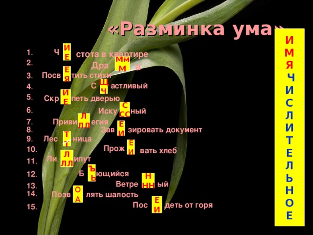 «Разминка ума» И М Я  Ч И С Л И Т Е Л Ь Н О Е И Е 1 . Ч стота в квартире Мм М 2 .  Дра а Е Я тить стихи Посв 3 . астливый С Щ Ч 4 . И Е 5 . Скр петь дверью С СС 6 . Иску ный  Л ЛЛ Приви егия 7 . Е И 8 . Зав зировать документ Т Т ница 9 . Лес Е И Прож 10 . вать хлеб Л ЛЛ Ли ипут 11 . Ъ  Ь ющийся Б 12 . Н НН Ветре ый 13 . О А 14 . лять шалость Позв Е И деть от горя Пос 15 .