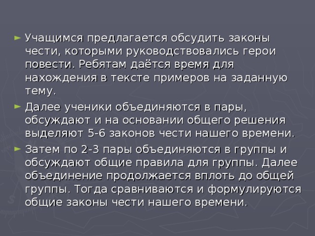 Учащимся предлагается обсудить законы чести, которыми руководствовались герои повести. Ребятам даётся время для нахождения в тексте примеров на заданную тему. Далее ученики объединяются в пары, обсуждают и на основании общего решения выделяют 5-6 законов чести нашего времени. Затем по 2-3 пары объединяются в группы и обсуждают общие правила для группы. Далее объединение продолжается вплоть до общей группы. Тогда сравниваются и формулируются общие законы чести нашего времени.