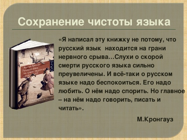 Сохранение чистоты языка «Я написал эту книжку не потому, что русский язык находится на грани нервного срыва…Слухи о скорой смерти русского языка сильно преувеличены. И всё-таки о русском языке надо беспокоиться. Его надо любить. О нём надо спорить. Но главное – на нём надо говорить, писать и читать».  М.Кронгауз