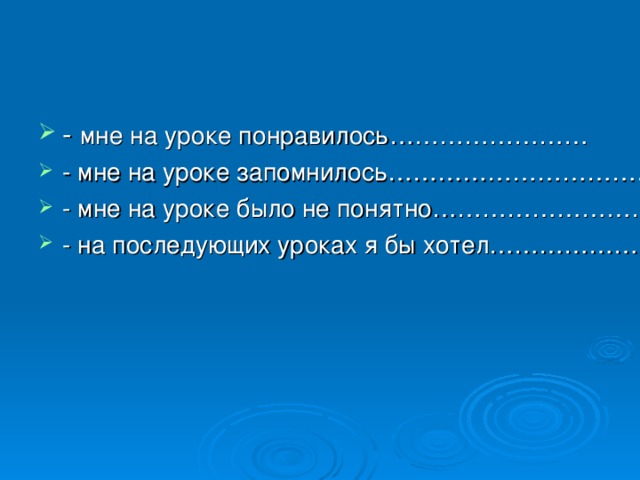 - мне на уроке понравилось…………………… - мне на уроке запомнилось……………………………… - мне на уроке было не понятно…………………………. - на последующих уроках я бы хотел…………………..