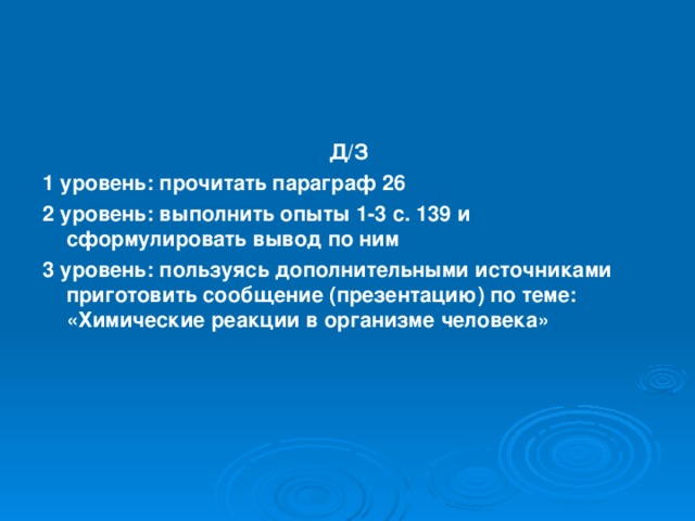 Д/З 1 уровень: прочитать параграф 26 2 уровень: выполнить опыты 1-3 с. 139 и сформулировать вывод по ним 3 уровень: пользуясь дополнительными источниками приготовить сообщение (презентацию) по теме: «Химические реакции в организме человека»