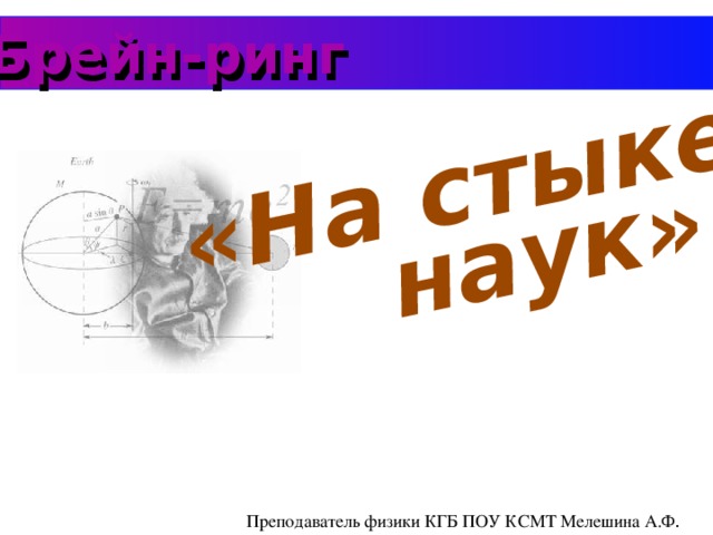 наук» «На стыке Брейн-ринг Преподаватель физики КГБ ПОУ КСМТ Мелешина А.Ф .