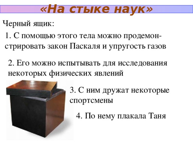 «На стыке наук» Черный ящик: 1. С помощью этого тела можно продемон-стрировать закон Паскаля и упругость газов 2. Его можно испытывать для исследования некоторых физических явлений 3. С ним дружат некоторые спортсмены 4. По нему плакала Таня