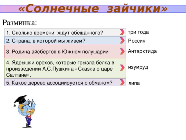 «Солнечные зайчики» Разминка: три года 1. Сколько времени ждут обещанного? Россия 2. Страна, в которой мы живем? 3. Родина айсбергов в Южном полушарии Антарктида 4. Ядрышки орехов, которые грызла белка в произведении А.С.Пушкина «Сказка о царе Салтане». изумруд 5. Какое дерево ассоциируется с обманом? липа