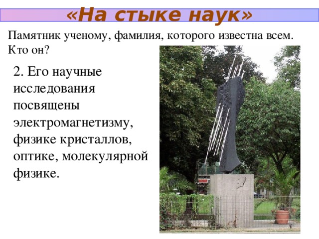 «На стыке наук» Памятник ученому, фамилия, которого известна всем. Кто он? 2. Его научные исследования посвящены электромагнетизму, физике кристаллов, оптике, молекулярной физике.