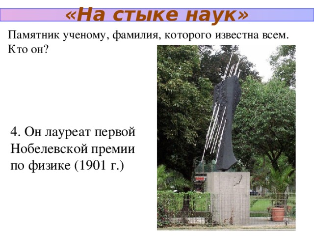 «На стыке наук» Памятник ученому, фамилия, которого известна всем. Кто он? 4. Он лауреат первой Нобелевской премии по физике (1901 г.)