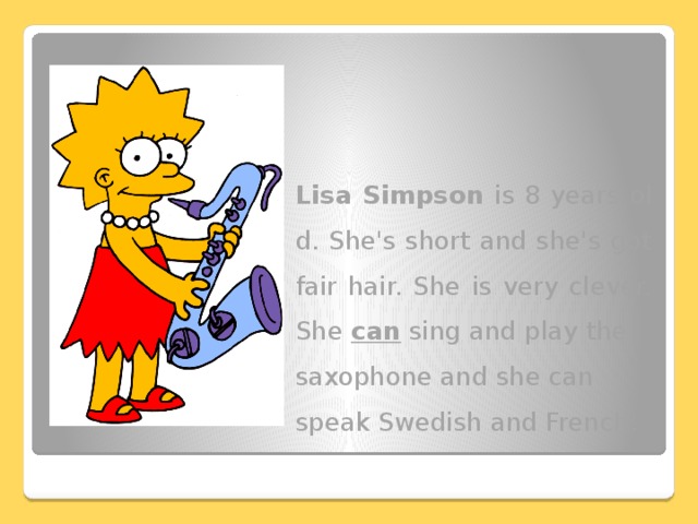 Lisa Simpson is 8 years old. She's short and she's got fair hair. She is very clever. She can sing and play the saxophone and she can speak Swedish and French.