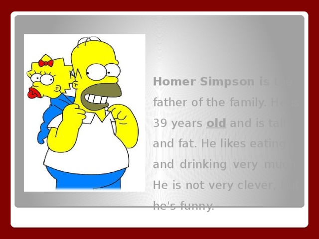 Homer Simpson is the father of the family. He is 39 years old and is tall and fat. He likes eating and drinking very much. He is not very clever, but he's funny.