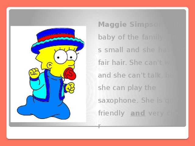 Maggie Simpson is the baby of the family. She is small and she has got fair hair. She can't walk and she can't talk, but she can play the saxophone. She is quiet, friendly and very clever