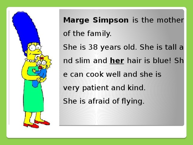 Marge Simpson is the mother of the family. She is 38 years old. She is tall and slim and her  hair is blue! She can cook well and she is very patient and kind. She is afraid of flying.