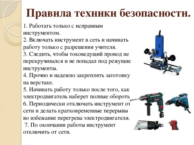 Правила техники безопасности.   1. Работать только с исправным инструментом.  2. Включать инструмент в сеть и начинать работу только с разрешения учителя.  3. Следить, чтобы токоведущий провод не перекручивался и не попадал под режущие инструменты.  4. Прочно и надежно закреплять заготовку на верстаке.  5. Начинать работу только после того, как электродвигатель наберет полные обороты.  6. Периодически отключать инструмент от сети и делать кратковременные перерывы во избежание перегрева электродвигателя.    7. По окончании работы инструмент отключить от сети.