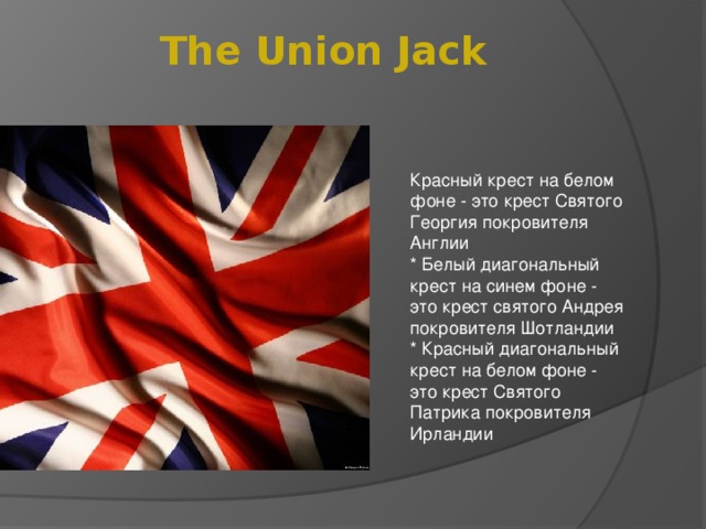 The Union Jack Красный крест на белом фоне - это крест Святого Георгия покровителя Англии  * Белый диагональный крест на синем фоне - это крест святого Андрея покровителя Шотландии  * Красный диагональный крест на белом фоне - это крест Святого Патрика покровителя Ирландии