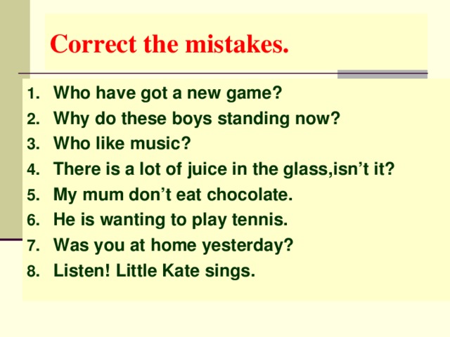 С orrect the mistakes. Who have got a new game? Why do these boys standing now? Who like music? There is a lot of juice in the glass,isn’t it? My mum don’t eat chocolate. He is wanting to play tennis. Was you at home yesterday? Listen! Little Kate sings.