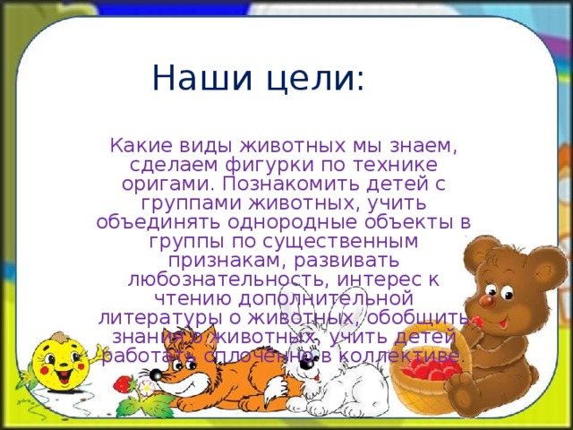 Наши цели: Какие виды животных мы знаем, сделаем фигурки по технике оригами. Познакомить детей с группами животных, учить объединять однородные объекты в группы по существенным признакам, развивать любознательность, интерес к чтению дополнительной литературы о животных, обобщить знания о животных, учить детей работать сплочённо в коллективе.